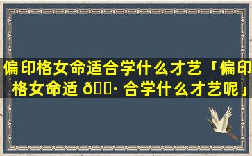 偏印格女命适合学什么才艺「偏印格女命适 🌷 合学什么才艺呢」